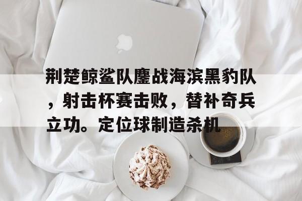 爱游戏在线-荆楚鲸鲨队鏖战海滨黑豹队，射击杯赛击败，替补奇兵立功。定位球制造杀机的简单介绍